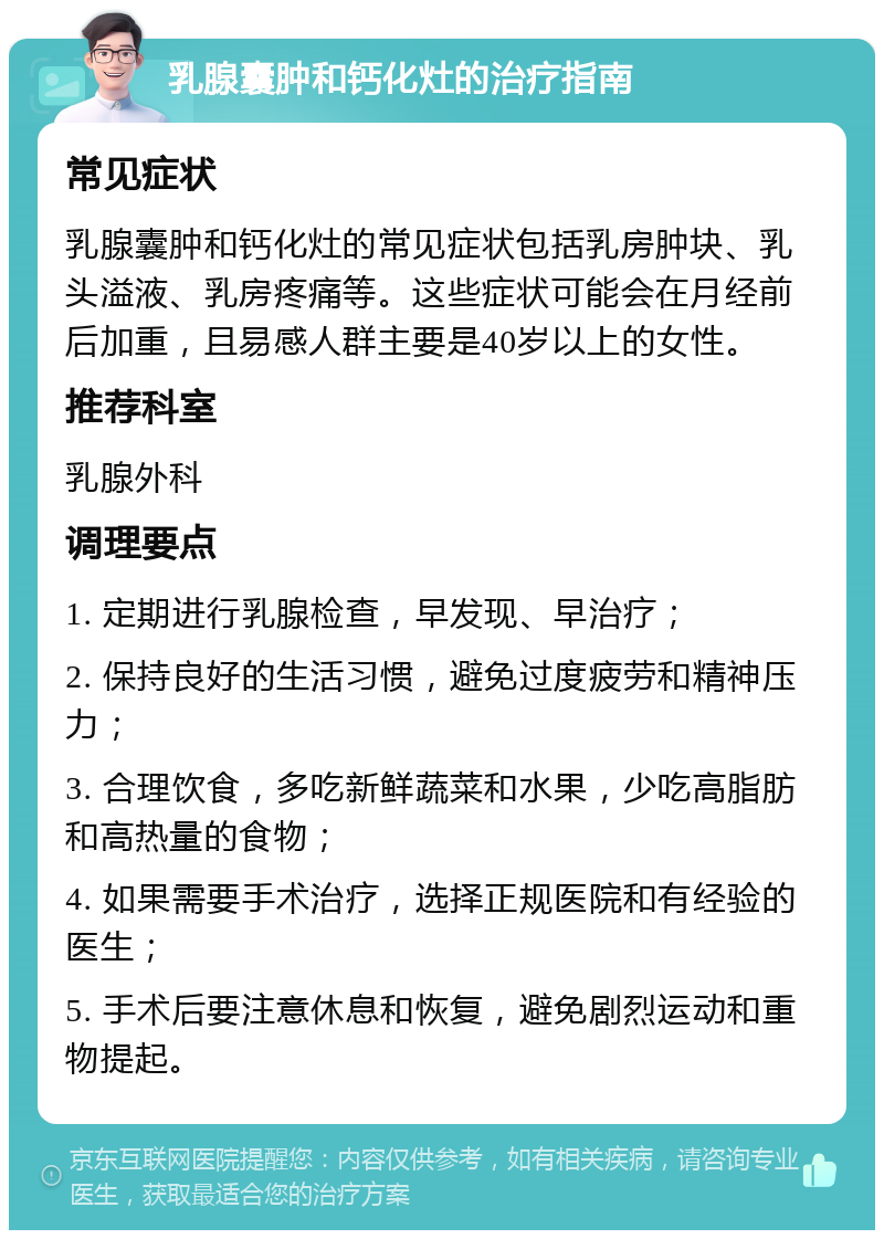 乳腺囊肿和钙化灶的治疗指南 常见症状 乳腺囊肿和钙化灶的常见症状包括乳房肿块、乳头溢液、乳房疼痛等。这些症状可能会在月经前后加重，且易感人群主要是40岁以上的女性。 推荐科室 乳腺外科 调理要点 1. 定期进行乳腺检查，早发现、早治疗； 2. 保持良好的生活习惯，避免过度疲劳和精神压力； 3. 合理饮食，多吃新鲜蔬菜和水果，少吃高脂肪和高热量的食物； 4. 如果需要手术治疗，选择正规医院和有经验的医生； 5. 手术后要注意休息和恢复，避免剧烈运动和重物提起。