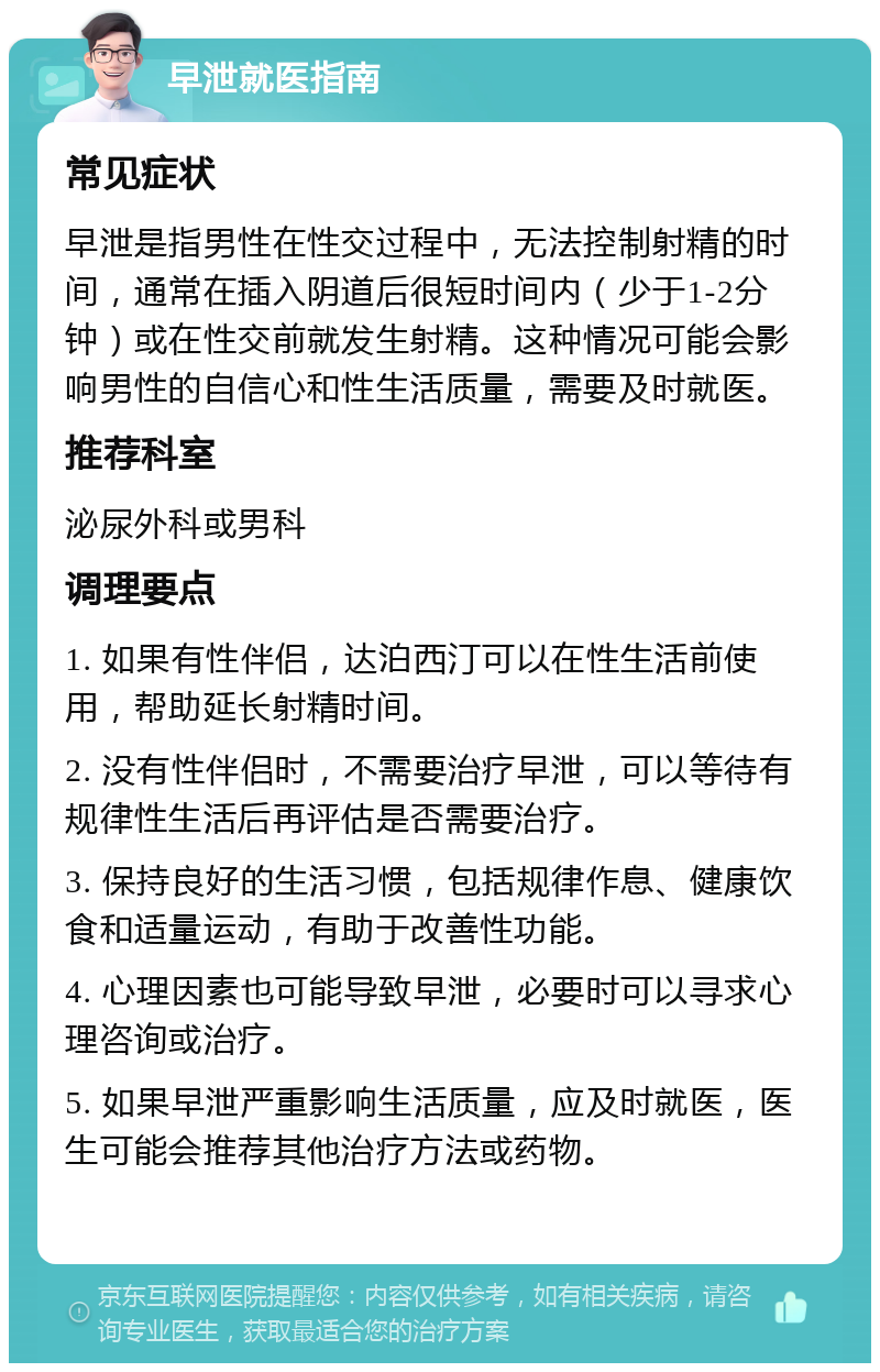 早泄就医指南 常见症状 早泄是指男性在性交过程中，无法控制射精的时间，通常在插入阴道后很短时间内（少于1-2分钟）或在性交前就发生射精。这种情况可能会影响男性的自信心和性生活质量，需要及时就医。 推荐科室 泌尿外科或男科 调理要点 1. 如果有性伴侣，达泊西汀可以在性生活前使用，帮助延长射精时间。 2. 没有性伴侣时，不需要治疗早泄，可以等待有规律性生活后再评估是否需要治疗。 3. 保持良好的生活习惯，包括规律作息、健康饮食和适量运动，有助于改善性功能。 4. 心理因素也可能导致早泄，必要时可以寻求心理咨询或治疗。 5. 如果早泄严重影响生活质量，应及时就医，医生可能会推荐其他治疗方法或药物。