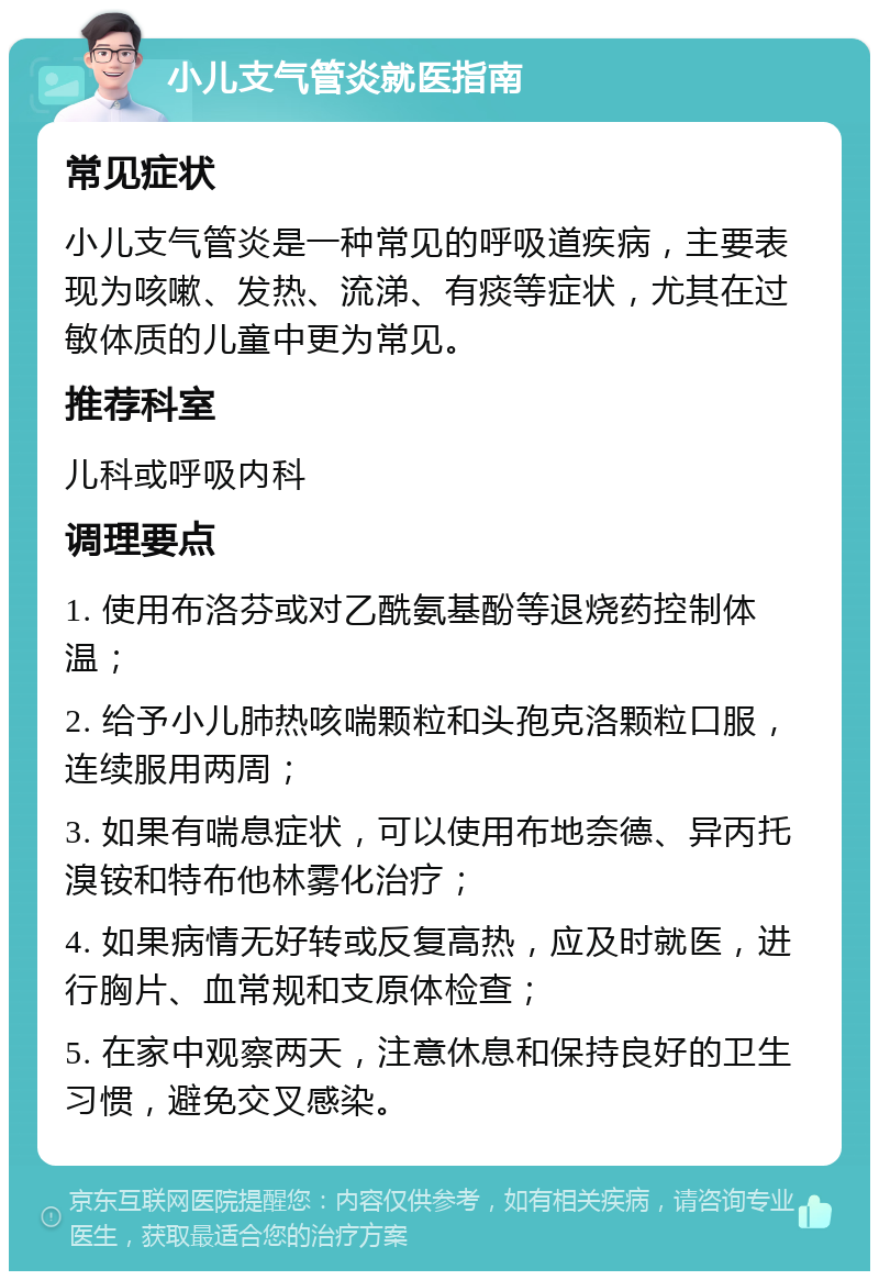 小儿支气管炎就医指南 常见症状 小儿支气管炎是一种常见的呼吸道疾病，主要表现为咳嗽、发热、流涕、有痰等症状，尤其在过敏体质的儿童中更为常见。 推荐科室 儿科或呼吸内科 调理要点 1. 使用布洛芬或对乙酰氨基酚等退烧药控制体温； 2. 给予小儿肺热咳喘颗粒和头孢克洛颗粒口服，连续服用两周； 3. 如果有喘息症状，可以使用布地奈德、异丙托溴铵和特布他林雾化治疗； 4. 如果病情无好转或反复高热，应及时就医，进行胸片、血常规和支原体检查； 5. 在家中观察两天，注意休息和保持良好的卫生习惯，避免交叉感染。