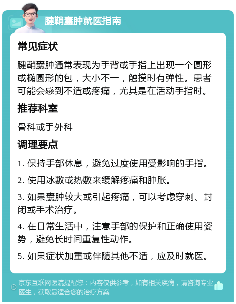 腱鞘囊肿就医指南 常见症状 腱鞘囊肿通常表现为手背或手指上出现一个圆形或椭圆形的包，大小不一，触摸时有弹性。患者可能会感到不适或疼痛，尤其是在活动手指时。 推荐科室 骨科或手外科 调理要点 1. 保持手部休息，避免过度使用受影响的手指。 2. 使用冰敷或热敷来缓解疼痛和肿胀。 3. 如果囊肿较大或引起疼痛，可以考虑穿刺、封闭或手术治疗。 4. 在日常生活中，注意手部的保护和正确使用姿势，避免长时间重复性动作。 5. 如果症状加重或伴随其他不适，应及时就医。