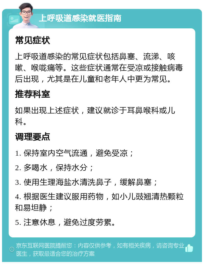 上呼吸道感染就医指南 常见症状 上呼吸道感染的常见症状包括鼻塞、流涕、咳嗽、喉咙痛等。这些症状通常在受凉或接触病毒后出现，尤其是在儿童和老年人中更为常见。 推荐科室 如果出现上述症状，建议就诊于耳鼻喉科或儿科。 调理要点 1. 保持室内空气流通，避免受凉； 2. 多喝水，保持水分； 3. 使用生理海盐水清洗鼻子，缓解鼻塞； 4. 根据医生建议服用药物，如小儿豉翘清热颗粒和易坦静； 5. 注意休息，避免过度劳累。