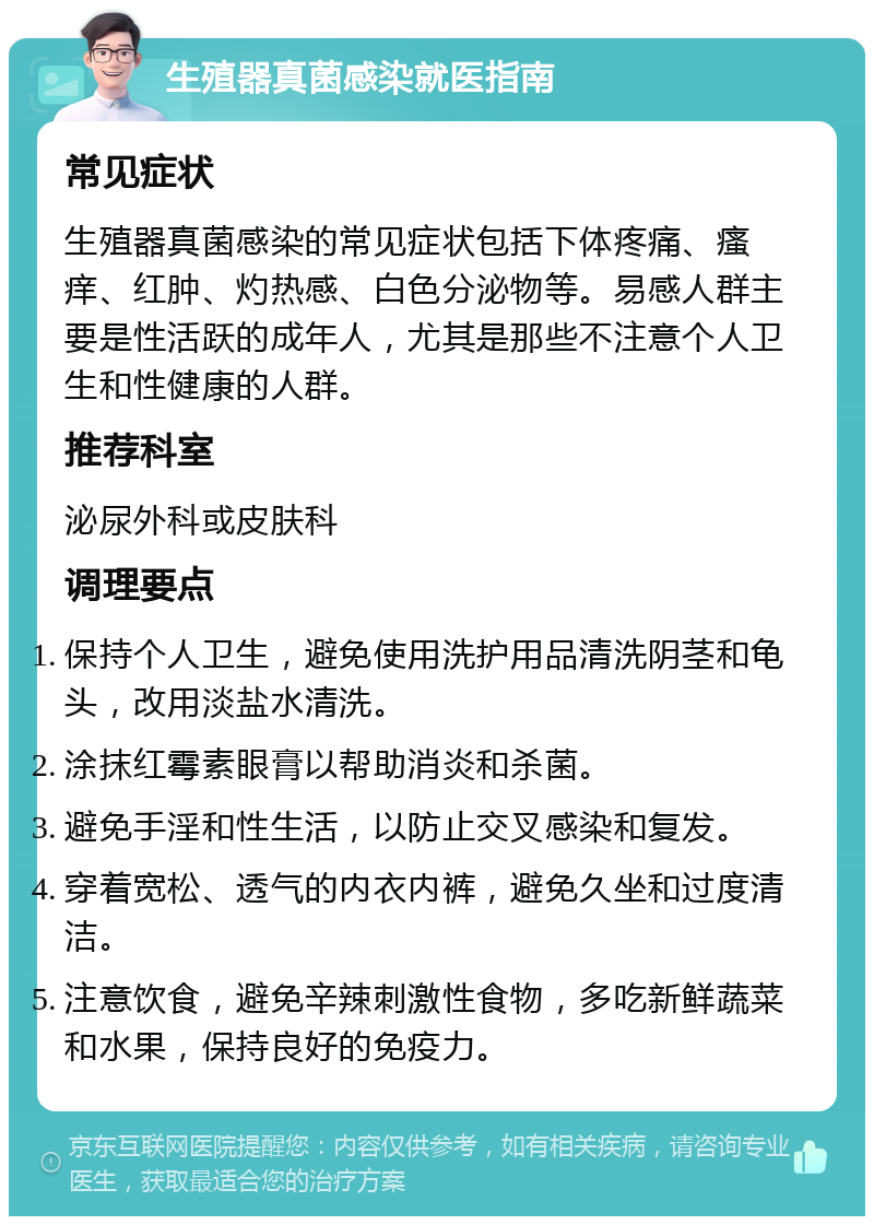 生殖器真菌感染就医指南 常见症状 生殖器真菌感染的常见症状包括下体疼痛、瘙痒、红肿、灼热感、白色分泌物等。易感人群主要是性活跃的成年人，尤其是那些不注意个人卫生和性健康的人群。 推荐科室 泌尿外科或皮肤科 调理要点 保持个人卫生，避免使用洗护用品清洗阴茎和龟头，改用淡盐水清洗。 涂抹红霉素眼膏以帮助消炎和杀菌。 避免手淫和性生活，以防止交叉感染和复发。 穿着宽松、透气的内衣内裤，避免久坐和过度清洁。 注意饮食，避免辛辣刺激性食物，多吃新鲜蔬菜和水果，保持良好的免疫力。