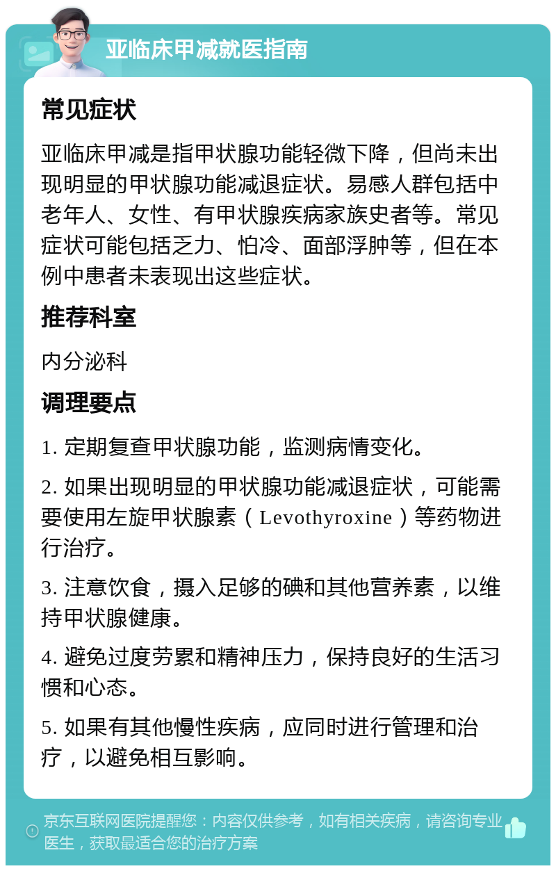 亚临床甲减就医指南 常见症状 亚临床甲减是指甲状腺功能轻微下降，但尚未出现明显的甲状腺功能减退症状。易感人群包括中老年人、女性、有甲状腺疾病家族史者等。常见症状可能包括乏力、怕冷、面部浮肿等，但在本例中患者未表现出这些症状。 推荐科室 内分泌科 调理要点 1. 定期复查甲状腺功能，监测病情变化。 2. 如果出现明显的甲状腺功能减退症状，可能需要使用左旋甲状腺素（Levothyroxine）等药物进行治疗。 3. 注意饮食，摄入足够的碘和其他营养素，以维持甲状腺健康。 4. 避免过度劳累和精神压力，保持良好的生活习惯和心态。 5. 如果有其他慢性疾病，应同时进行管理和治疗，以避免相互影响。