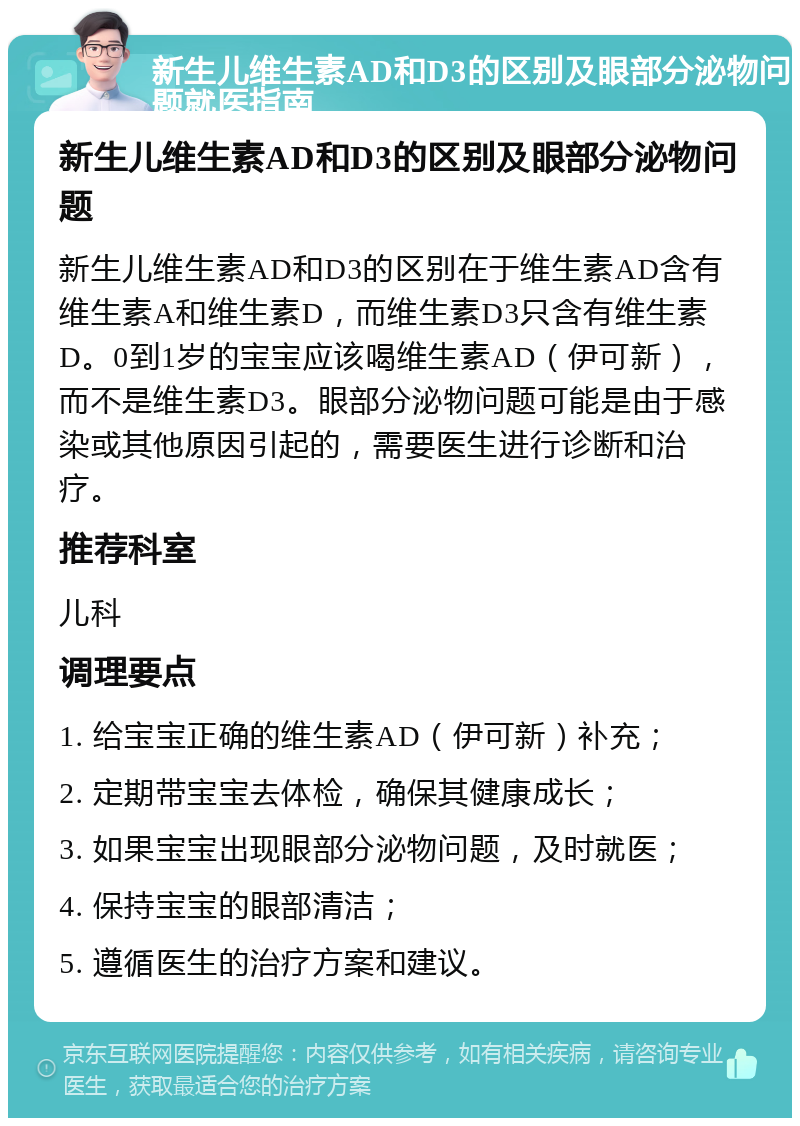 新生儿维生素AD和D3的区别及眼部分泌物问题就医指南 新生儿维生素AD和D3的区别及眼部分泌物问题 新生儿维生素AD和D3的区别在于维生素AD含有维生素A和维生素D，而维生素D3只含有维生素D。0到1岁的宝宝应该喝维生素AD（伊可新），而不是维生素D3。眼部分泌物问题可能是由于感染或其他原因引起的，需要医生进行诊断和治疗。 推荐科室 儿科 调理要点 1. 给宝宝正确的维生素AD（伊可新）补充； 2. 定期带宝宝去体检，确保其健康成长； 3. 如果宝宝出现眼部分泌物问题，及时就医； 4. 保持宝宝的眼部清洁； 5. 遵循医生的治疗方案和建议。