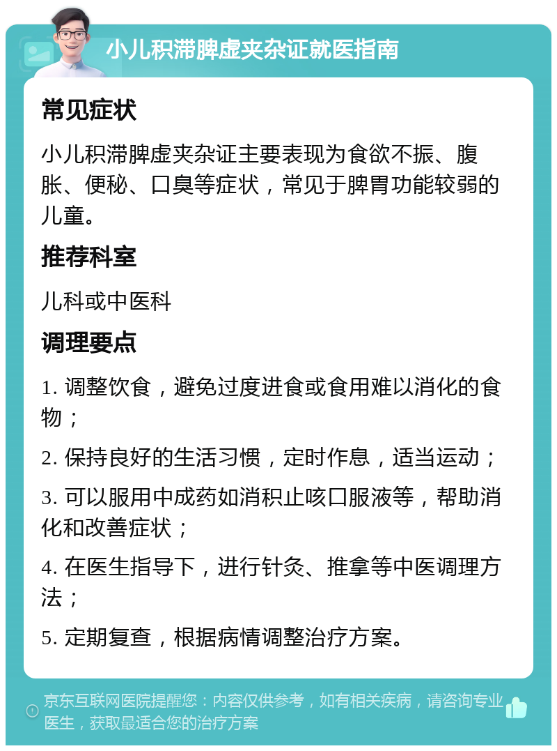 小儿积滞脾虚夹杂证就医指南 常见症状 小儿积滞脾虚夹杂证主要表现为食欲不振、腹胀、便秘、口臭等症状，常见于脾胃功能较弱的儿童。 推荐科室 儿科或中医科 调理要点 1. 调整饮食，避免过度进食或食用难以消化的食物； 2. 保持良好的生活习惯，定时作息，适当运动； 3. 可以服用中成药如消积止咳口服液等，帮助消化和改善症状； 4. 在医生指导下，进行针灸、推拿等中医调理方法； 5. 定期复查，根据病情调整治疗方案。