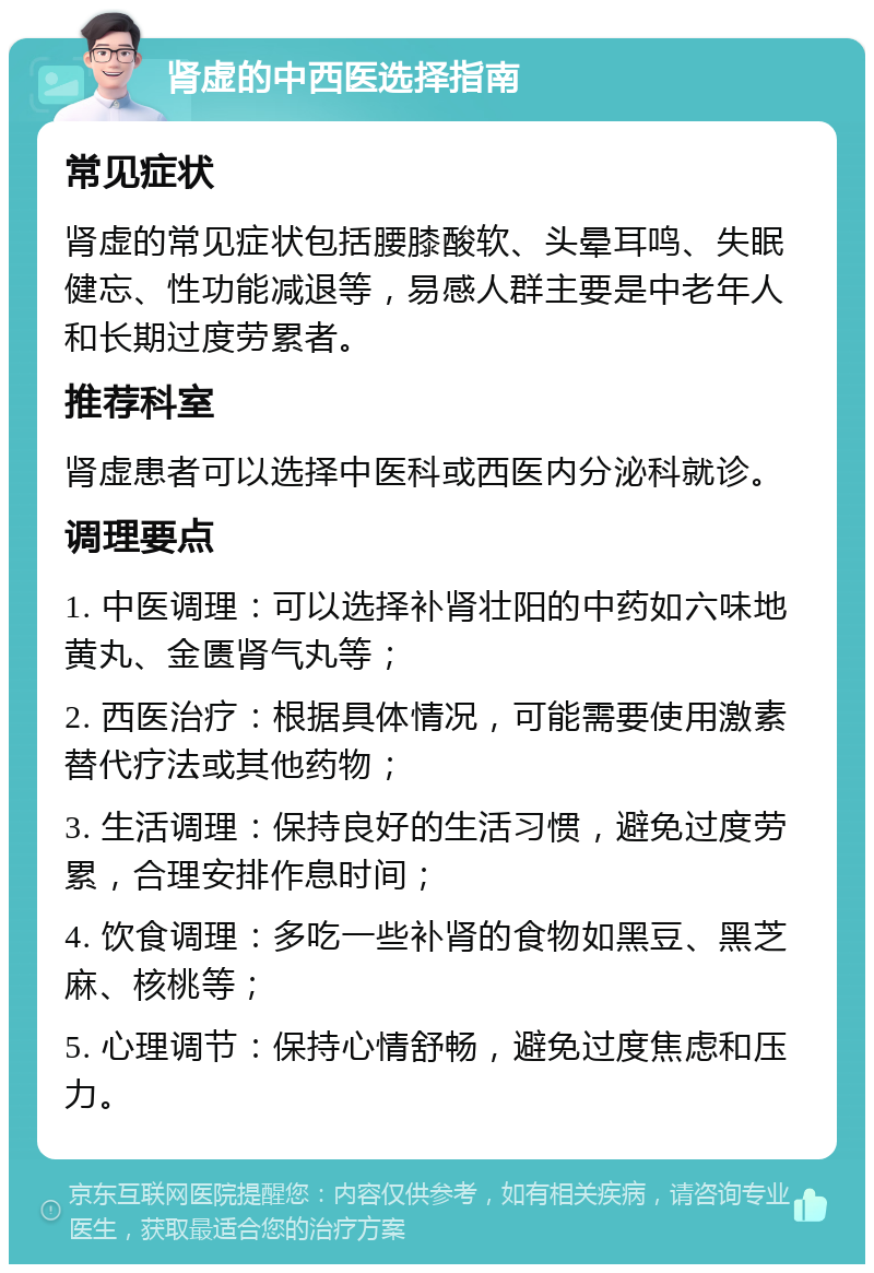 肾虚的中西医选择指南 常见症状 肾虚的常见症状包括腰膝酸软、头晕耳鸣、失眠健忘、性功能减退等，易感人群主要是中老年人和长期过度劳累者。 推荐科室 肾虚患者可以选择中医科或西医内分泌科就诊。 调理要点 1. 中医调理：可以选择补肾壮阳的中药如六味地黄丸、金匮肾气丸等； 2. 西医治疗：根据具体情况，可能需要使用激素替代疗法或其他药物； 3. 生活调理：保持良好的生活习惯，避免过度劳累，合理安排作息时间； 4. 饮食调理：多吃一些补肾的食物如黑豆、黑芝麻、核桃等； 5. 心理调节：保持心情舒畅，避免过度焦虑和压力。