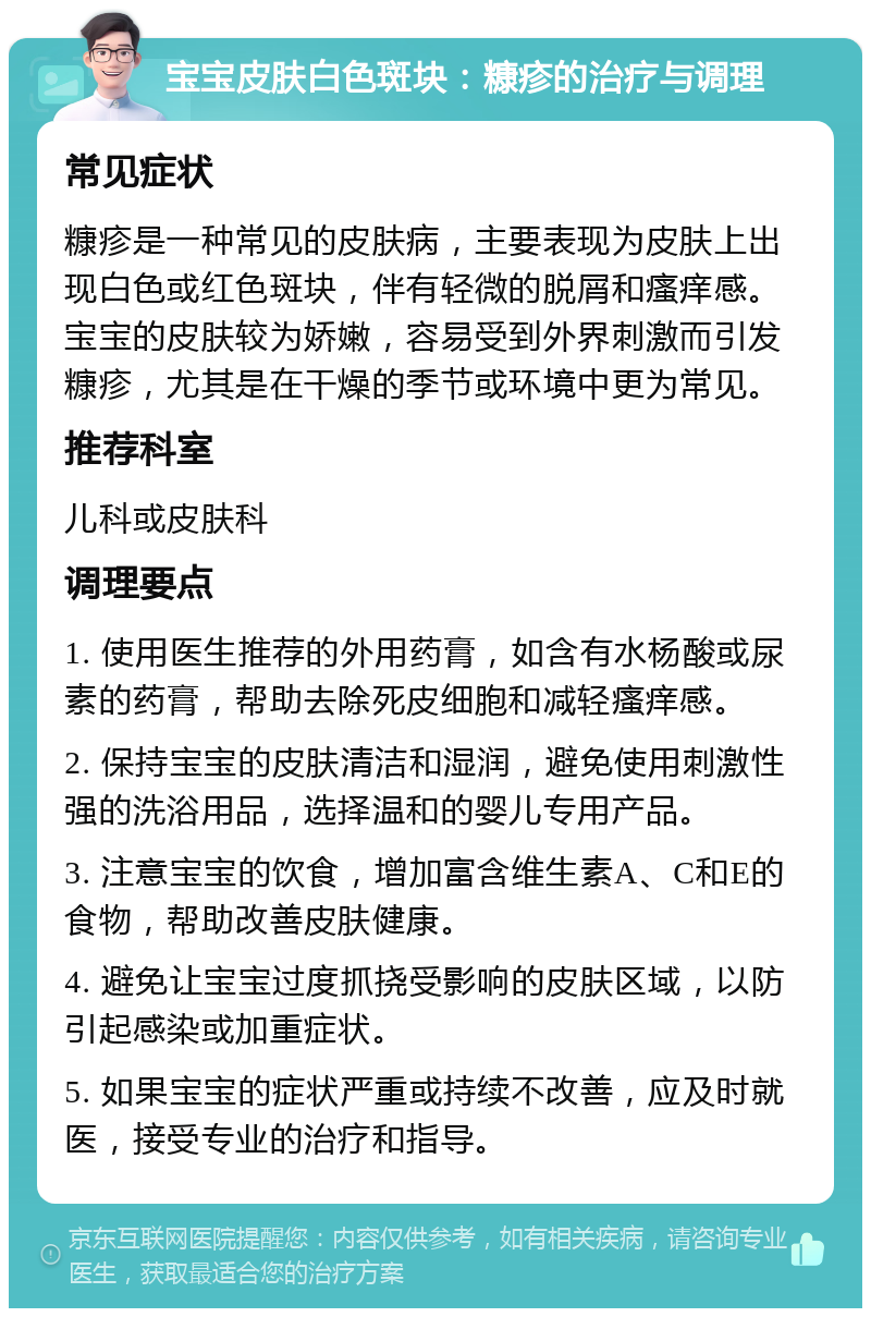 宝宝皮肤白色斑块：糠疹的治疗与调理 常见症状 糠疹是一种常见的皮肤病，主要表现为皮肤上出现白色或红色斑块，伴有轻微的脱屑和瘙痒感。宝宝的皮肤较为娇嫩，容易受到外界刺激而引发糠疹，尤其是在干燥的季节或环境中更为常见。 推荐科室 儿科或皮肤科 调理要点 1. 使用医生推荐的外用药膏，如含有水杨酸或尿素的药膏，帮助去除死皮细胞和减轻瘙痒感。 2. 保持宝宝的皮肤清洁和湿润，避免使用刺激性强的洗浴用品，选择温和的婴儿专用产品。 3. 注意宝宝的饮食，增加富含维生素A、C和E的食物，帮助改善皮肤健康。 4. 避免让宝宝过度抓挠受影响的皮肤区域，以防引起感染或加重症状。 5. 如果宝宝的症状严重或持续不改善，应及时就医，接受专业的治疗和指导。