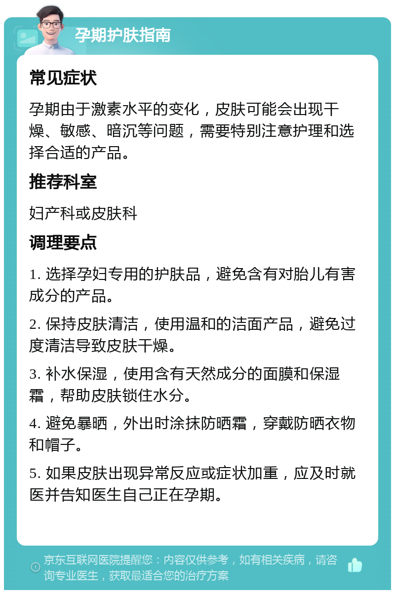 孕期护肤指南 常见症状 孕期由于激素水平的变化，皮肤可能会出现干燥、敏感、暗沉等问题，需要特别注意护理和选择合适的产品。 推荐科室 妇产科或皮肤科 调理要点 1. 选择孕妇专用的护肤品，避免含有对胎儿有害成分的产品。 2. 保持皮肤清洁，使用温和的洁面产品，避免过度清洁导致皮肤干燥。 3. 补水保湿，使用含有天然成分的面膜和保湿霜，帮助皮肤锁住水分。 4. 避免暴晒，外出时涂抹防晒霜，穿戴防晒衣物和帽子。 5. 如果皮肤出现异常反应或症状加重，应及时就医并告知医生自己正在孕期。