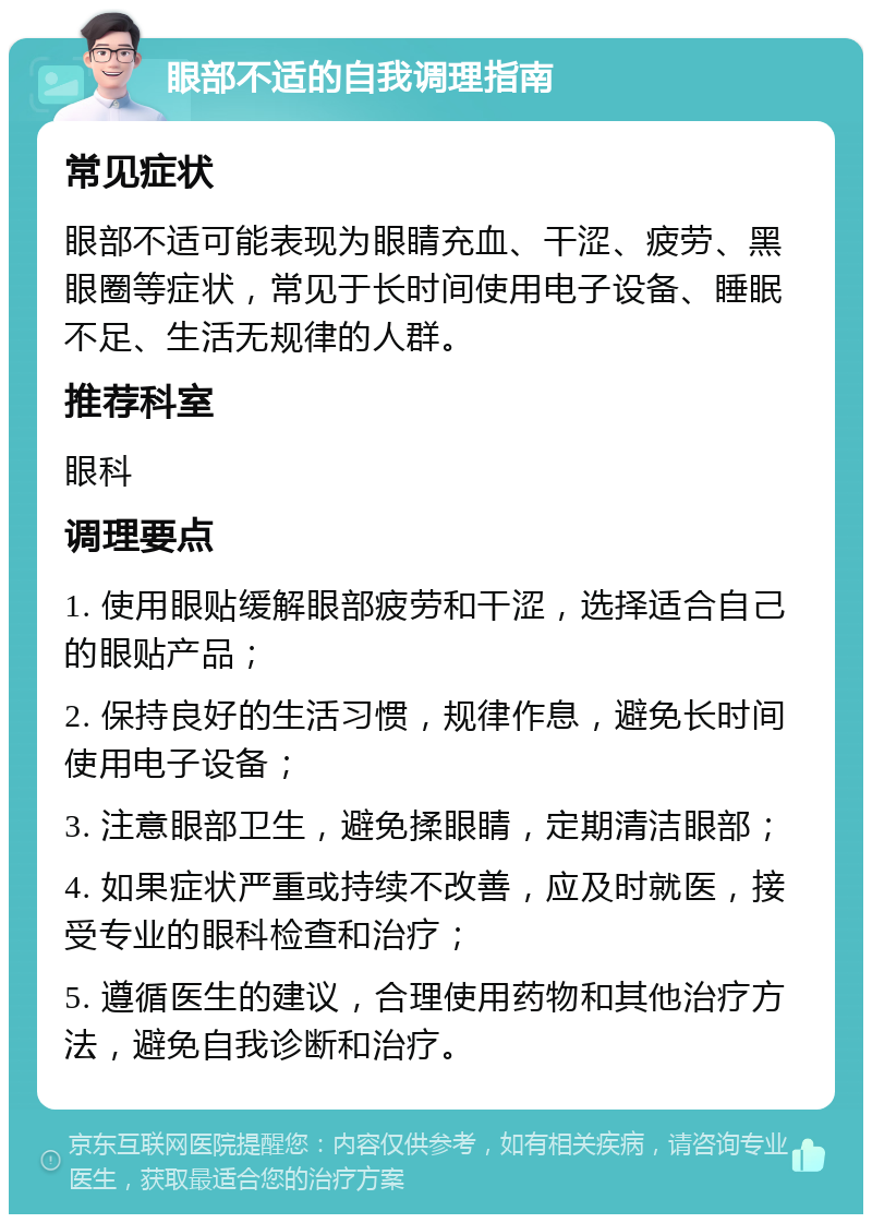 眼部不适的自我调理指南 常见症状 眼部不适可能表现为眼睛充血、干涩、疲劳、黑眼圈等症状，常见于长时间使用电子设备、睡眠不足、生活无规律的人群。 推荐科室 眼科 调理要点 1. 使用眼贴缓解眼部疲劳和干涩，选择适合自己的眼贴产品； 2. 保持良好的生活习惯，规律作息，避免长时间使用电子设备； 3. 注意眼部卫生，避免揉眼睛，定期清洁眼部； 4. 如果症状严重或持续不改善，应及时就医，接受专业的眼科检查和治疗； 5. 遵循医生的建议，合理使用药物和其他治疗方法，避免自我诊断和治疗。