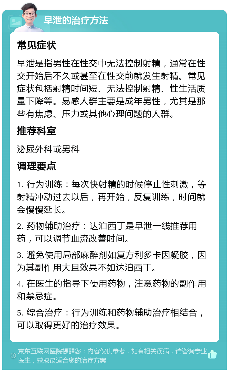 早泄的治疗方法 常见症状 早泄是指男性在性交中无法控制射精，通常在性交开始后不久或甚至在性交前就发生射精。常见症状包括射精时间短、无法控制射精、性生活质量下降等。易感人群主要是成年男性，尤其是那些有焦虑、压力或其他心理问题的人群。 推荐科室 泌尿外科或男科 调理要点 1. 行为训练：每次快射精的时候停止性刺激，等射精冲动过去以后，再开始，反复训练，时间就会慢慢延长。 2. 药物辅助治疗：达泊西丁是早泄一线推荐用药，可以调节血流改善时间。 3. 避免使用局部麻醉剂如复方利多卡因凝胶，因为其副作用大且效果不如达泊西丁。 4. 在医生的指导下使用药物，注意药物的副作用和禁忌症。 5. 综合治疗：行为训练和药物辅助治疗相结合，可以取得更好的治疗效果。