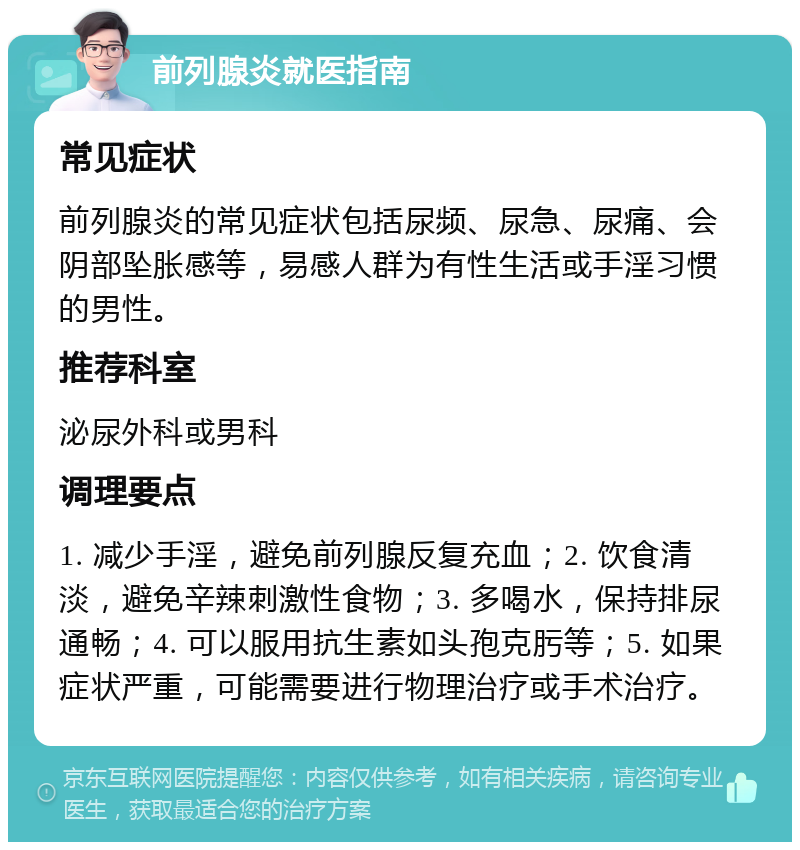 前列腺炎就医指南 常见症状 前列腺炎的常见症状包括尿频、尿急、尿痛、会阴部坠胀感等，易感人群为有性生活或手淫习惯的男性。 推荐科室 泌尿外科或男科 调理要点 1. 减少手淫，避免前列腺反复充血；2. 饮食清淡，避免辛辣刺激性食物；3. 多喝水，保持排尿通畅；4. 可以服用抗生素如头孢克肟等；5. 如果症状严重，可能需要进行物理治疗或手术治疗。