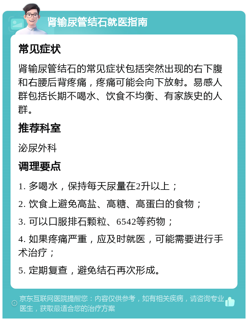 肾输尿管结石就医指南 常见症状 肾输尿管结石的常见症状包括突然出现的右下腹和右腰后背疼痛，疼痛可能会向下放射。易感人群包括长期不喝水、饮食不均衡、有家族史的人群。 推荐科室 泌尿外科 调理要点 1. 多喝水，保持每天尿量在2升以上； 2. 饮食上避免高盐、高糖、高蛋白的食物； 3. 可以口服排石颗粒、6542等药物； 4. 如果疼痛严重，应及时就医，可能需要进行手术治疗； 5. 定期复查，避免结石再次形成。