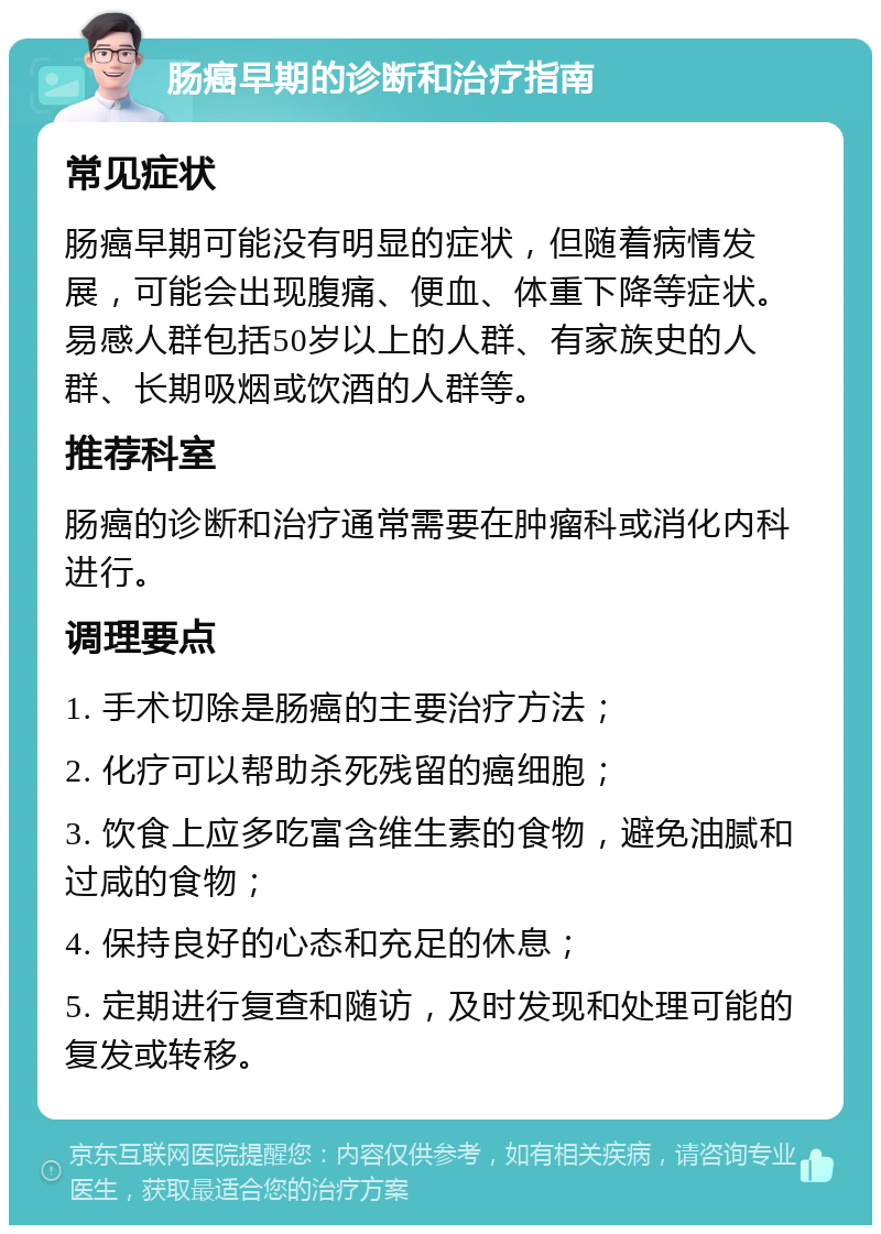 肠癌早期的诊断和治疗指南 常见症状 肠癌早期可能没有明显的症状，但随着病情发展，可能会出现腹痛、便血、体重下降等症状。易感人群包括50岁以上的人群、有家族史的人群、长期吸烟或饮酒的人群等。 推荐科室 肠癌的诊断和治疗通常需要在肿瘤科或消化内科进行。 调理要点 1. 手术切除是肠癌的主要治疗方法； 2. 化疗可以帮助杀死残留的癌细胞； 3. 饮食上应多吃富含维生素的食物，避免油腻和过咸的食物； 4. 保持良好的心态和充足的休息； 5. 定期进行复查和随访，及时发现和处理可能的复发或转移。