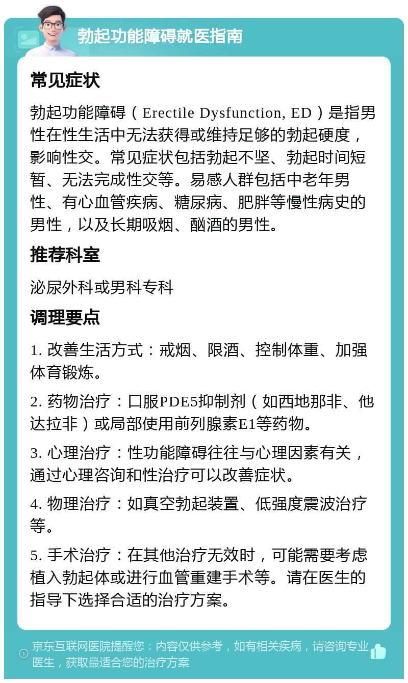 勃起功能障碍就医指南 常见症状 勃起功能障碍（Erectile Dysfunction, ED）是指男性在性生活中无法获得或维持足够的勃起硬度，影响性交。常见症状包括勃起不坚、勃起时间短暂、无法完成性交等。易感人群包括中老年男性、有心血管疾病、糖尿病、肥胖等慢性病史的男性，以及长期吸烟、酗酒的男性。 推荐科室 泌尿外科或男科专科 调理要点 1. 改善生活方式：戒烟、限酒、控制体重、加强体育锻炼。 2. 药物治疗：口服PDE5抑制剂（如西地那非、他达拉非）或局部使用前列腺素E1等药物。 3. 心理治疗：性功能障碍往往与心理因素有关，通过心理咨询和性治疗可以改善症状。 4. 物理治疗：如真空勃起装置、低强度震波治疗等。 5. 手术治疗：在其他治疗无效时，可能需要考虑植入勃起体或进行血管重建手术等。请在医生的指导下选择合适的治疗方案。