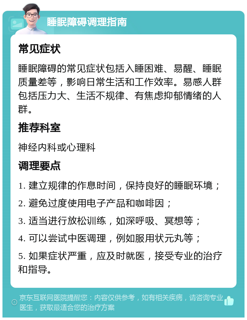 睡眠障碍调理指南 常见症状 睡眠障碍的常见症状包括入睡困难、易醒、睡眠质量差等，影响日常生活和工作效率。易感人群包括压力大、生活不规律、有焦虑抑郁情绪的人群。 推荐科室 神经内科或心理科 调理要点 1. 建立规律的作息时间，保持良好的睡眠环境； 2. 避免过度使用电子产品和咖啡因； 3. 适当进行放松训练，如深呼吸、冥想等； 4. 可以尝试中医调理，例如服用状元丸等； 5. 如果症状严重，应及时就医，接受专业的治疗和指导。