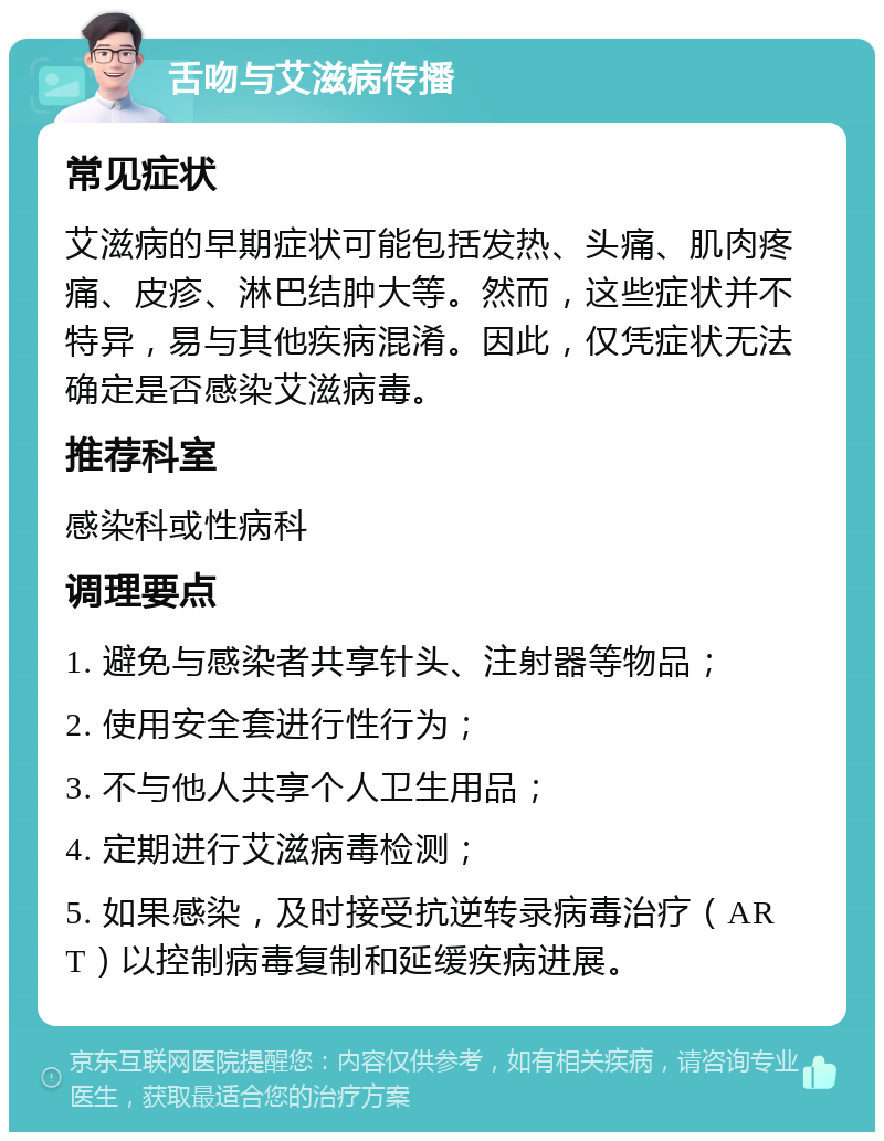 舌吻与艾滋病传播 常见症状 艾滋病的早期症状可能包括发热、头痛、肌肉疼痛、皮疹、淋巴结肿大等。然而，这些症状并不特异，易与其他疾病混淆。因此，仅凭症状无法确定是否感染艾滋病毒。 推荐科室 感染科或性病科 调理要点 1. 避免与感染者共享针头、注射器等物品； 2. 使用安全套进行性行为； 3. 不与他人共享个人卫生用品； 4. 定期进行艾滋病毒检测； 5. 如果感染，及时接受抗逆转录病毒治疗（ART）以控制病毒复制和延缓疾病进展。