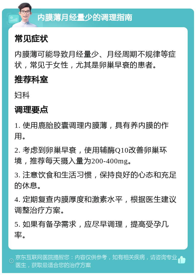 内膜薄月经量少的调理指南 常见症状 内膜薄可能导致月经量少、月经周期不规律等症状，常见于女性，尤其是卵巢早衰的患者。 推荐科室 妇科 调理要点 1. 使用鹿胎胶囊调理内膜薄，具有养内膜的作用。 2. 考虑到卵巢早衰，使用辅酶Q10改善卵巢环境，推荐每天摄入量为200-400mg。 3. 注意饮食和生活习惯，保持良好的心态和充足的休息。 4. 定期复查内膜厚度和激素水平，根据医生建议调整治疗方案。 5. 如果有备孕需求，应尽早调理，提高受孕几率。