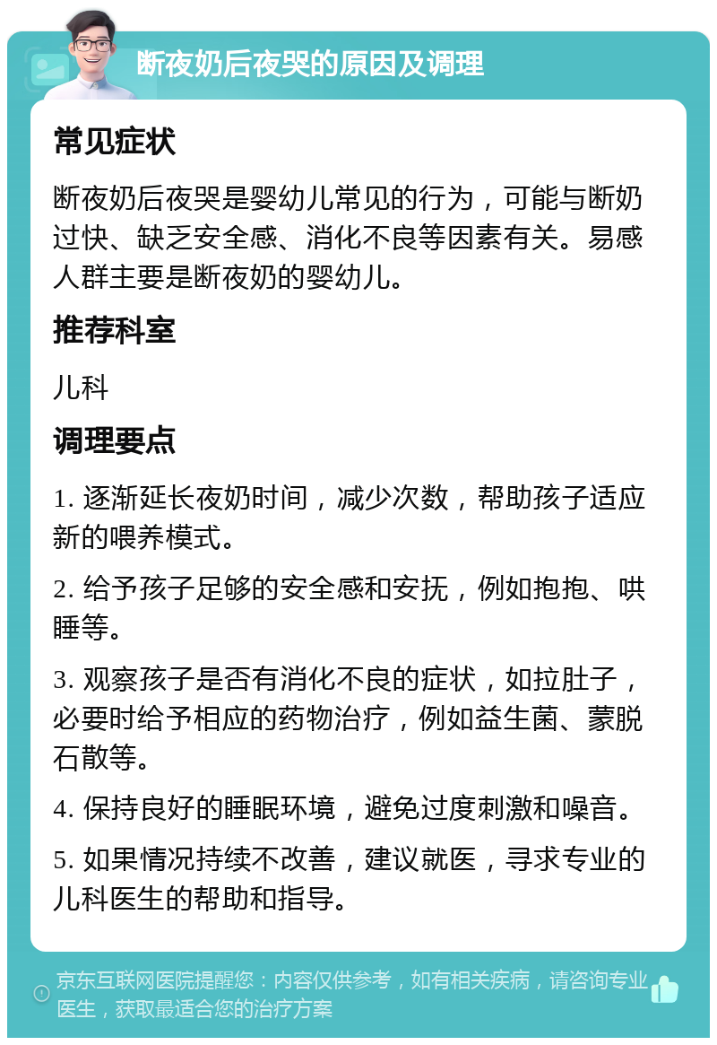 断夜奶后夜哭的原因及调理 常见症状 断夜奶后夜哭是婴幼儿常见的行为，可能与断奶过快、缺乏安全感、消化不良等因素有关。易感人群主要是断夜奶的婴幼儿。 推荐科室 儿科 调理要点 1. 逐渐延长夜奶时间，减少次数，帮助孩子适应新的喂养模式。 2. 给予孩子足够的安全感和安抚，例如抱抱、哄睡等。 3. 观察孩子是否有消化不良的症状，如拉肚子，必要时给予相应的药物治疗，例如益生菌、蒙脱石散等。 4. 保持良好的睡眠环境，避免过度刺激和噪音。 5. 如果情况持续不改善，建议就医，寻求专业的儿科医生的帮助和指导。