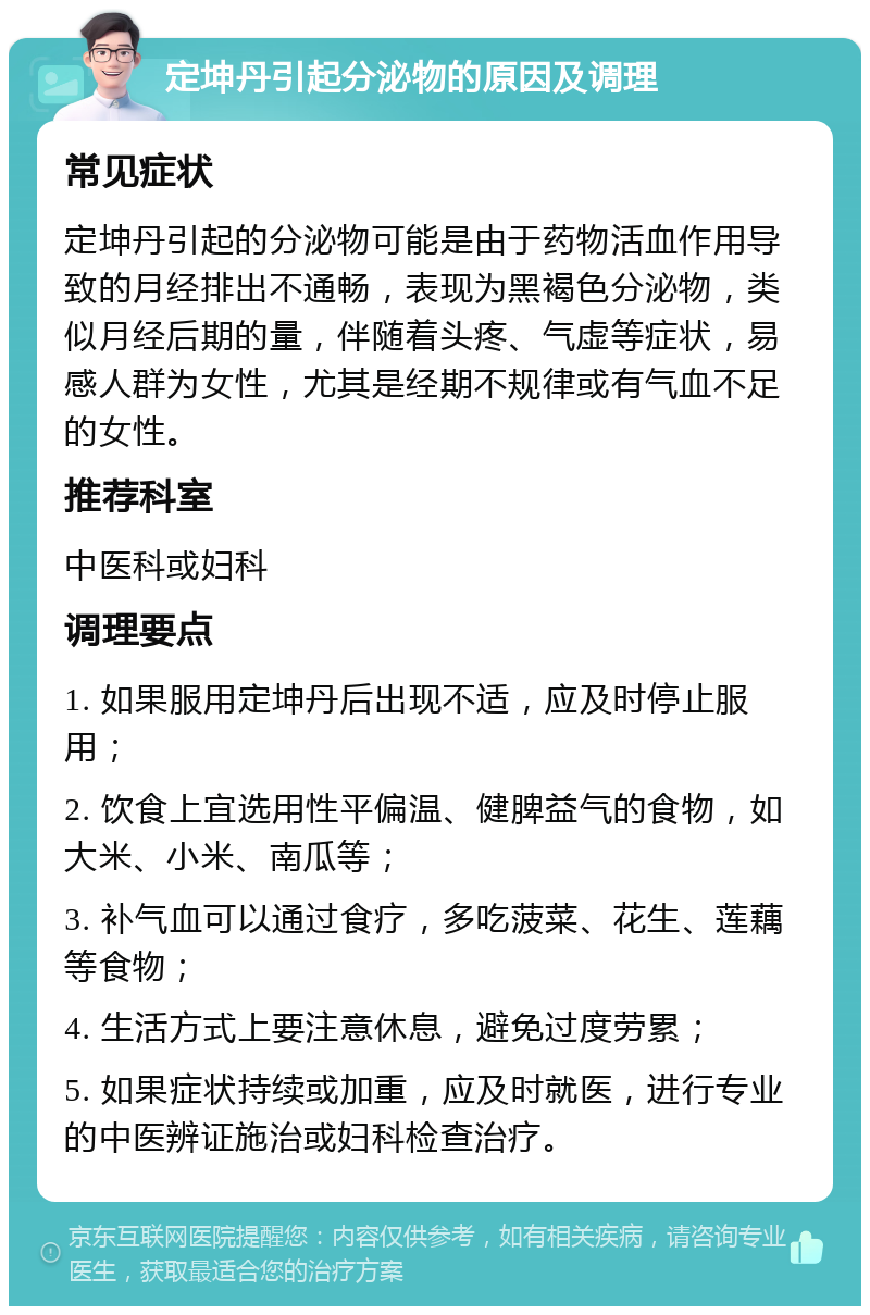 定坤丹引起分泌物的原因及调理 常见症状 定坤丹引起的分泌物可能是由于药物活血作用导致的月经排出不通畅，表现为黑褐色分泌物，类似月经后期的量，伴随着头疼、气虚等症状，易感人群为女性，尤其是经期不规律或有气血不足的女性。 推荐科室 中医科或妇科 调理要点 1. 如果服用定坤丹后出现不适，应及时停止服用； 2. 饮食上宜选用性平偏温、健脾益气的食物，如大米、小米、南瓜等； 3. 补气血可以通过食疗，多吃菠菜、花生、莲藕等食物； 4. 生活方式上要注意休息，避免过度劳累； 5. 如果症状持续或加重，应及时就医，进行专业的中医辨证施治或妇科检查治疗。