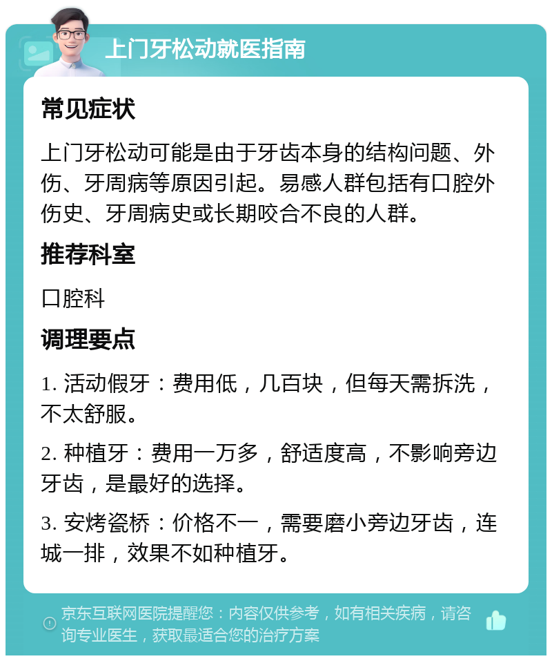 上门牙松动就医指南 常见症状 上门牙松动可能是由于牙齿本身的结构问题、外伤、牙周病等原因引起。易感人群包括有口腔外伤史、牙周病史或长期咬合不良的人群。 推荐科室 口腔科 调理要点 1. 活动假牙：费用低，几百块，但每天需拆洗，不太舒服。 2. 种植牙：费用一万多，舒适度高，不影响旁边牙齿，是最好的选择。 3. 安烤瓷桥：价格不一，需要磨小旁边牙齿，连城一排，效果不如种植牙。