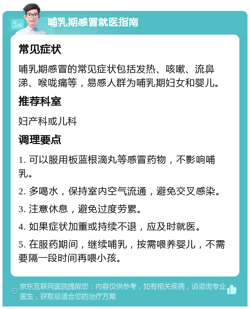 哺乳期感冒就医指南 常见症状 哺乳期感冒的常见症状包括发热、咳嗽、流鼻涕、喉咙痛等，易感人群为哺乳期妇女和婴儿。 推荐科室 妇产科或儿科 调理要点 1. 可以服用板蓝根滴丸等感冒药物，不影响哺乳。 2. 多喝水，保持室内空气流通，避免交叉感染。 3. 注意休息，避免过度劳累。 4. 如果症状加重或持续不退，应及时就医。 5. 在服药期间，继续哺乳，按需喂养婴儿，不需要隔一段时间再喂小孩。