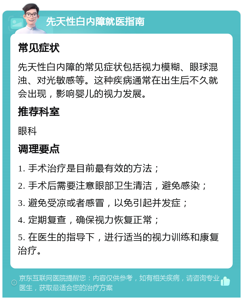 先天性白内障就医指南 常见症状 先天性白内障的常见症状包括视力模糊、眼球混浊、对光敏感等。这种疾病通常在出生后不久就会出现，影响婴儿的视力发展。 推荐科室 眼科 调理要点 1. 手术治疗是目前最有效的方法； 2. 手术后需要注意眼部卫生清洁，避免感染； 3. 避免受凉或者感冒，以免引起并发症； 4. 定期复查，确保视力恢复正常； 5. 在医生的指导下，进行适当的视力训练和康复治疗。