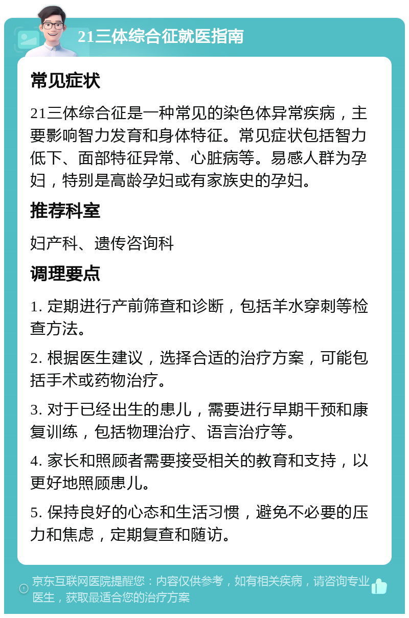 21三体综合征就医指南 常见症状 21三体综合征是一种常见的染色体异常疾病，主要影响智力发育和身体特征。常见症状包括智力低下、面部特征异常、心脏病等。易感人群为孕妇，特别是高龄孕妇或有家族史的孕妇。 推荐科室 妇产科、遗传咨询科 调理要点 1. 定期进行产前筛查和诊断，包括羊水穿刺等检查方法。 2. 根据医生建议，选择合适的治疗方案，可能包括手术或药物治疗。 3. 对于已经出生的患儿，需要进行早期干预和康复训练，包括物理治疗、语言治疗等。 4. 家长和照顾者需要接受相关的教育和支持，以更好地照顾患儿。 5. 保持良好的心态和生活习惯，避免不必要的压力和焦虑，定期复查和随访。