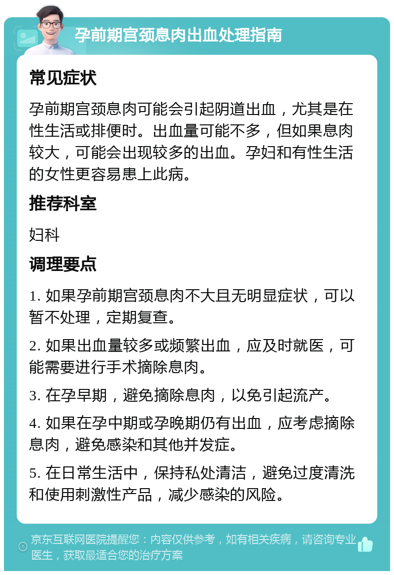 孕前期宫颈息肉出血处理指南 常见症状 孕前期宫颈息肉可能会引起阴道出血，尤其是在性生活或排便时。出血量可能不多，但如果息肉较大，可能会出现较多的出血。孕妇和有性生活的女性更容易患上此病。 推荐科室 妇科 调理要点 1. 如果孕前期宫颈息肉不大且无明显症状，可以暂不处理，定期复查。 2. 如果出血量较多或频繁出血，应及时就医，可能需要进行手术摘除息肉。 3. 在孕早期，避免摘除息肉，以免引起流产。 4. 如果在孕中期或孕晚期仍有出血，应考虑摘除息肉，避免感染和其他并发症。 5. 在日常生活中，保持私处清洁，避免过度清洗和使用刺激性产品，减少感染的风险。