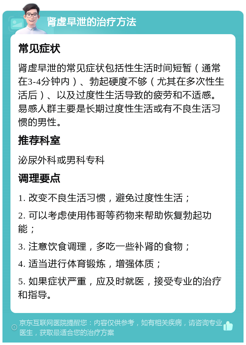 肾虚早泄的治疗方法 常见症状 肾虚早泄的常见症状包括性生活时间短暂（通常在3-4分钟内）、勃起硬度不够（尤其在多次性生活后）、以及过度性生活导致的疲劳和不适感。易感人群主要是长期过度性生活或有不良生活习惯的男性。 推荐科室 泌尿外科或男科专科 调理要点 1. 改变不良生活习惯，避免过度性生活； 2. 可以考虑使用伟哥等药物来帮助恢复勃起功能； 3. 注意饮食调理，多吃一些补肾的食物； 4. 适当进行体育锻炼，增强体质； 5. 如果症状严重，应及时就医，接受专业的治疗和指导。