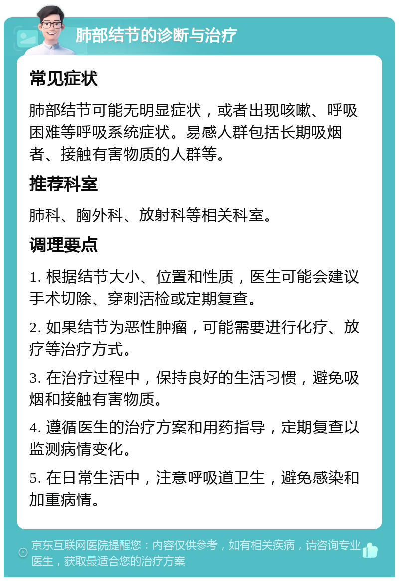 肺部结节的诊断与治疗 常见症状 肺部结节可能无明显症状，或者出现咳嗽、呼吸困难等呼吸系统症状。易感人群包括长期吸烟者、接触有害物质的人群等。 推荐科室 肺科、胸外科、放射科等相关科室。 调理要点 1. 根据结节大小、位置和性质，医生可能会建议手术切除、穿刺活检或定期复查。 2. 如果结节为恶性肿瘤，可能需要进行化疗、放疗等治疗方式。 3. 在治疗过程中，保持良好的生活习惯，避免吸烟和接触有害物质。 4. 遵循医生的治疗方案和用药指导，定期复查以监测病情变化。 5. 在日常生活中，注意呼吸道卫生，避免感染和加重病情。