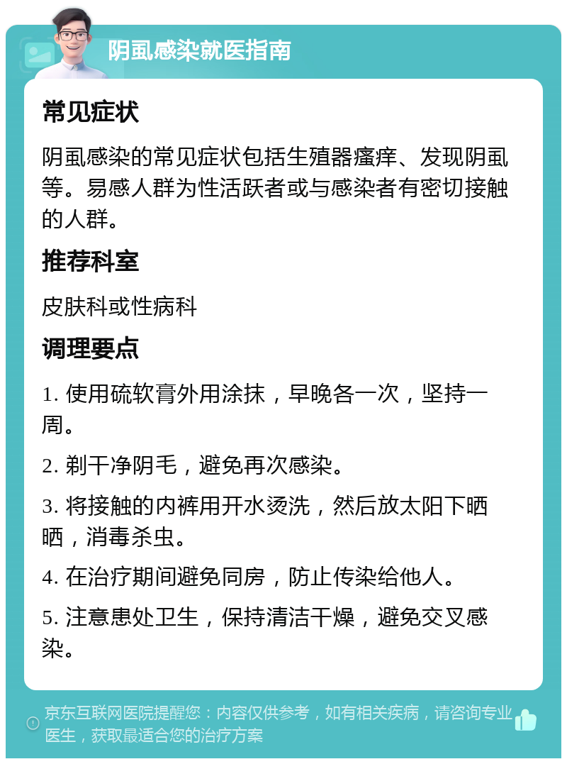 阴虱感染就医指南 常见症状 阴虱感染的常见症状包括生殖器瘙痒、发现阴虱等。易感人群为性活跃者或与感染者有密切接触的人群。 推荐科室 皮肤科或性病科 调理要点 1. 使用硫软膏外用涂抹，早晚各一次，坚持一周。 2. 剃干净阴毛，避免再次感染。 3. 将接触的内裤用开水烫洗，然后放太阳下晒晒，消毒杀虫。 4. 在治疗期间避免同房，防止传染给他人。 5. 注意患处卫生，保持清洁干燥，避免交叉感染。