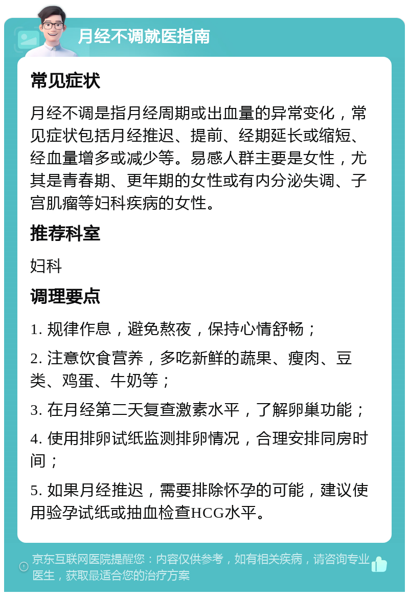 月经不调就医指南 常见症状 月经不调是指月经周期或出血量的异常变化，常见症状包括月经推迟、提前、经期延长或缩短、经血量增多或减少等。易感人群主要是女性，尤其是青春期、更年期的女性或有内分泌失调、子宫肌瘤等妇科疾病的女性。 推荐科室 妇科 调理要点 1. 规律作息，避免熬夜，保持心情舒畅； 2. 注意饮食营养，多吃新鲜的蔬果、瘦肉、豆类、鸡蛋、牛奶等； 3. 在月经第二天复查激素水平，了解卵巢功能； 4. 使用排卵试纸监测排卵情况，合理安排同房时间； 5. 如果月经推迟，需要排除怀孕的可能，建议使用验孕试纸或抽血检查HCG水平。