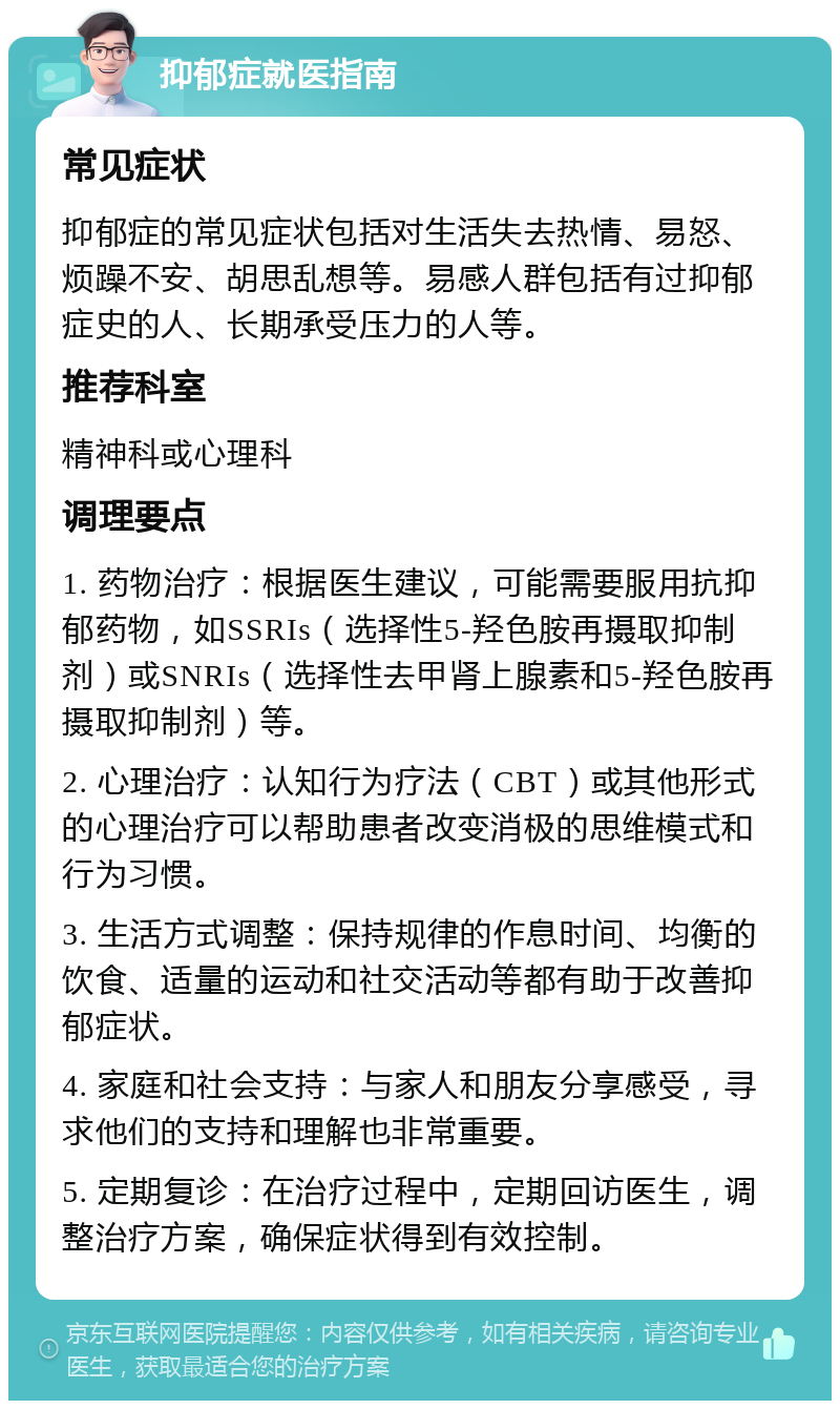 抑郁症就医指南 常见症状 抑郁症的常见症状包括对生活失去热情、易怒、烦躁不安、胡思乱想等。易感人群包括有过抑郁症史的人、长期承受压力的人等。 推荐科室 精神科或心理科 调理要点 1. 药物治疗：根据医生建议，可能需要服用抗抑郁药物，如SSRIs（选择性5-羟色胺再摄取抑制剂）或SNRIs（选择性去甲肾上腺素和5-羟色胺再摄取抑制剂）等。 2. 心理治疗：认知行为疗法（CBT）或其他形式的心理治疗可以帮助患者改变消极的思维模式和行为习惯。 3. 生活方式调整：保持规律的作息时间、均衡的饮食、适量的运动和社交活动等都有助于改善抑郁症状。 4. 家庭和社会支持：与家人和朋友分享感受，寻求他们的支持和理解也非常重要。 5. 定期复诊：在治疗过程中，定期回访医生，调整治疗方案，确保症状得到有效控制。