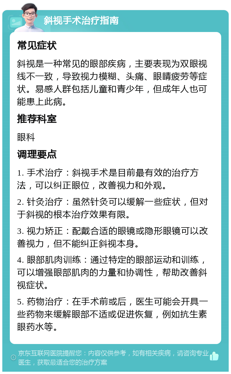 斜视手术治疗指南 常见症状 斜视是一种常见的眼部疾病，主要表现为双眼视线不一致，导致视力模糊、头痛、眼睛疲劳等症状。易感人群包括儿童和青少年，但成年人也可能患上此病。 推荐科室 眼科 调理要点 1. 手术治疗：斜视手术是目前最有效的治疗方法，可以纠正眼位，改善视力和外观。 2. 针灸治疗：虽然针灸可以缓解一些症状，但对于斜视的根本治疗效果有限。 3. 视力矫正：配戴合适的眼镜或隐形眼镜可以改善视力，但不能纠正斜视本身。 4. 眼部肌肉训练：通过特定的眼部运动和训练，可以增强眼部肌肉的力量和协调性，帮助改善斜视症状。 5. 药物治疗：在手术前或后，医生可能会开具一些药物来缓解眼部不适或促进恢复，例如抗生素眼药水等。