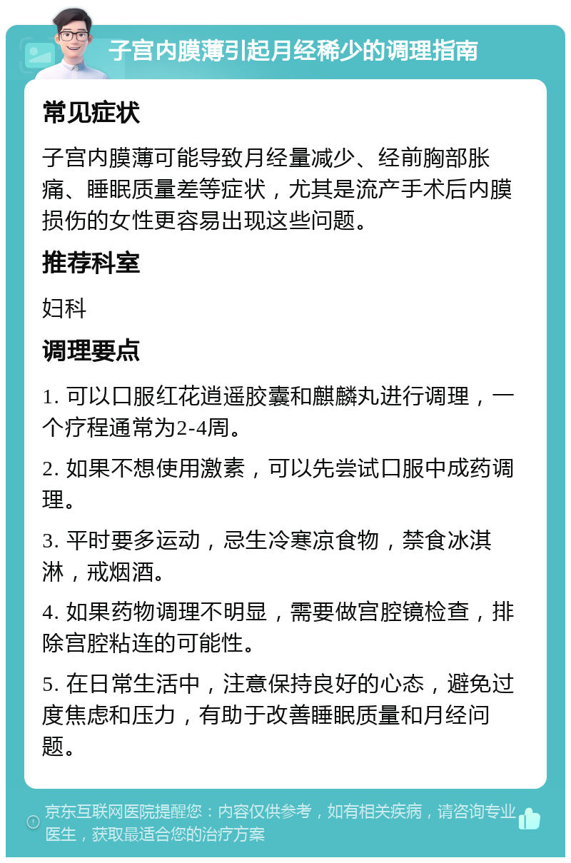 子宫内膜薄引起月经稀少的调理指南 常见症状 子宫内膜薄可能导致月经量减少、经前胸部胀痛、睡眠质量差等症状，尤其是流产手术后内膜损伤的女性更容易出现这些问题。 推荐科室 妇科 调理要点 1. 可以口服红花逍遥胶囊和麒麟丸进行调理，一个疗程通常为2-4周。 2. 如果不想使用激素，可以先尝试口服中成药调理。 3. 平时要多运动，忌生冷寒凉食物，禁食冰淇淋，戒烟酒。 4. 如果药物调理不明显，需要做宫腔镜检查，排除宫腔粘连的可能性。 5. 在日常生活中，注意保持良好的心态，避免过度焦虑和压力，有助于改善睡眠质量和月经问题。