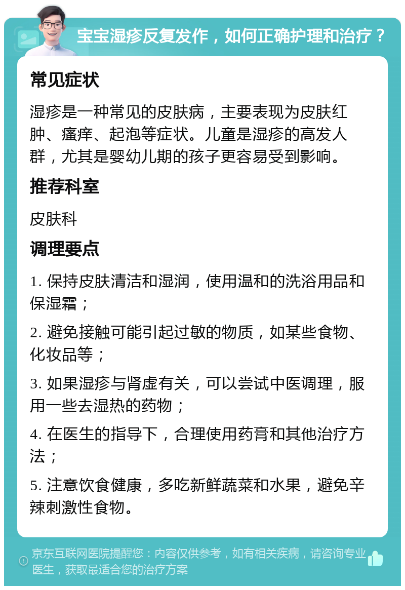 宝宝湿疹反复发作，如何正确护理和治疗？ 常见症状 湿疹是一种常见的皮肤病，主要表现为皮肤红肿、瘙痒、起泡等症状。儿童是湿疹的高发人群，尤其是婴幼儿期的孩子更容易受到影响。 推荐科室 皮肤科 调理要点 1. 保持皮肤清洁和湿润，使用温和的洗浴用品和保湿霜； 2. 避免接触可能引起过敏的物质，如某些食物、化妆品等； 3. 如果湿疹与肾虚有关，可以尝试中医调理，服用一些去湿热的药物； 4. 在医生的指导下，合理使用药膏和其他治疗方法； 5. 注意饮食健康，多吃新鲜蔬菜和水果，避免辛辣刺激性食物。