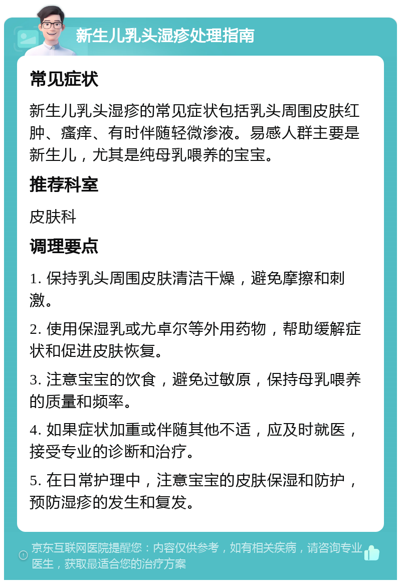 新生儿乳头湿疹处理指南 常见症状 新生儿乳头湿疹的常见症状包括乳头周围皮肤红肿、瘙痒、有时伴随轻微渗液。易感人群主要是新生儿，尤其是纯母乳喂养的宝宝。 推荐科室 皮肤科 调理要点 1. 保持乳头周围皮肤清洁干燥，避免摩擦和刺激。 2. 使用保湿乳或尤卓尔等外用药物，帮助缓解症状和促进皮肤恢复。 3. 注意宝宝的饮食，避免过敏原，保持母乳喂养的质量和频率。 4. 如果症状加重或伴随其他不适，应及时就医，接受专业的诊断和治疗。 5. 在日常护理中，注意宝宝的皮肤保湿和防护，预防湿疹的发生和复发。