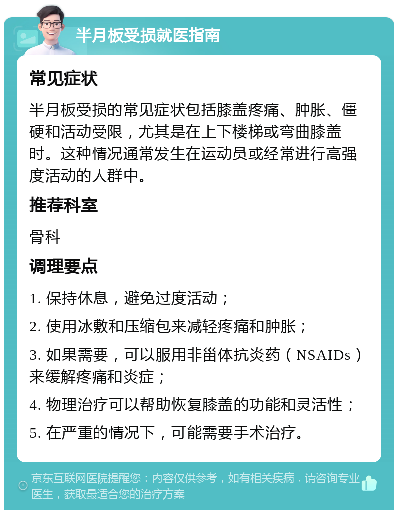 半月板受损就医指南 常见症状 半月板受损的常见症状包括膝盖疼痛、肿胀、僵硬和活动受限，尤其是在上下楼梯或弯曲膝盖时。这种情况通常发生在运动员或经常进行高强度活动的人群中。 推荐科室 骨科 调理要点 1. 保持休息，避免过度活动； 2. 使用冰敷和压缩包来减轻疼痛和肿胀； 3. 如果需要，可以服用非甾体抗炎药（NSAIDs）来缓解疼痛和炎症； 4. 物理治疗可以帮助恢复膝盖的功能和灵活性； 5. 在严重的情况下，可能需要手术治疗。