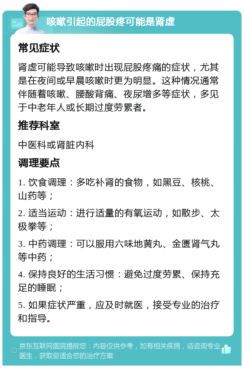 咳嗽引起的屁股疼可能是肾虚 常见症状 肾虚可能导致咳嗽时出现屁股疼痛的症状，尤其是在夜间或早晨咳嗽时更为明显。这种情况通常伴随着咳嗽、腰酸背痛、夜尿增多等症状，多见于中老年人或长期过度劳累者。 推荐科室 中医科或肾脏内科 调理要点 1. 饮食调理：多吃补肾的食物，如黑豆、核桃、山药等； 2. 适当运动：进行适量的有氧运动，如散步、太极拳等； 3. 中药调理：可以服用六味地黄丸、金匮肾气丸等中药； 4. 保持良好的生活习惯：避免过度劳累、保持充足的睡眠； 5. 如果症状严重，应及时就医，接受专业的治疗和指导。