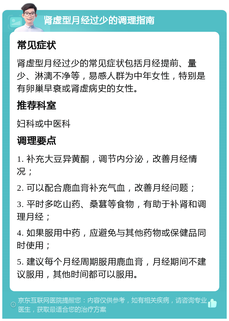 肾虚型月经过少的调理指南 常见症状 肾虚型月经过少的常见症状包括月经提前、量少、淋漓不净等，易感人群为中年女性，特别是有卵巢早衰或肾虚病史的女性。 推荐科室 妇科或中医科 调理要点 1. 补充大豆异黄酮，调节内分泌，改善月经情况； 2. 可以配合鹿血膏补充气血，改善月经问题； 3. 平时多吃山药、桑葚等食物，有助于补肾和调理月经； 4. 如果服用中药，应避免与其他药物或保健品同时使用； 5. 建议每个月经周期服用鹿血膏，月经期间不建议服用，其他时间都可以服用。