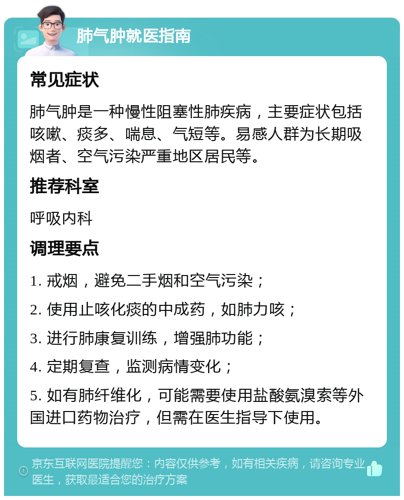 肺气肿就医指南 常见症状 肺气肿是一种慢性阻塞性肺疾病，主要症状包括咳嗽、痰多、喘息、气短等。易感人群为长期吸烟者、空气污染严重地区居民等。 推荐科室 呼吸内科 调理要点 1. 戒烟，避免二手烟和空气污染； 2. 使用止咳化痰的中成药，如肺力咳； 3. 进行肺康复训练，增强肺功能； 4. 定期复查，监测病情变化； 5. 如有肺纤维化，可能需要使用盐酸氨溴索等外国进口药物治疗，但需在医生指导下使用。