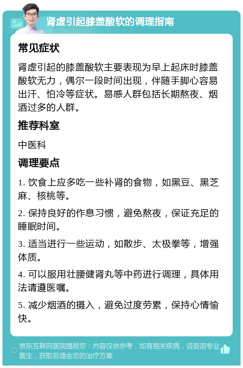 肾虚引起膝盖酸软的调理指南 常见症状 肾虚引起的膝盖酸软主要表现为早上起床时膝盖酸软无力，偶尔一段时间出现，伴随手脚心容易出汗、怕冷等症状。易感人群包括长期熬夜、烟酒过多的人群。 推荐科室 中医科 调理要点 1. 饮食上应多吃一些补肾的食物，如黑豆、黑芝麻、核桃等。 2. 保持良好的作息习惯，避免熬夜，保证充足的睡眠时间。 3. 适当进行一些运动，如散步、太极拳等，增强体质。 4. 可以服用壮腰健肾丸等中药进行调理，具体用法请遵医嘱。 5. 减少烟酒的摄入，避免过度劳累，保持心情愉快。