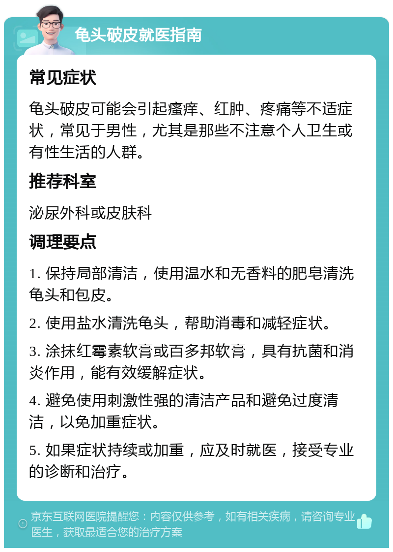 龟头破皮就医指南 常见症状 龟头破皮可能会引起瘙痒、红肿、疼痛等不适症状，常见于男性，尤其是那些不注意个人卫生或有性生活的人群。 推荐科室 泌尿外科或皮肤科 调理要点 1. 保持局部清洁，使用温水和无香料的肥皂清洗龟头和包皮。 2. 使用盐水清洗龟头，帮助消毒和减轻症状。 3. 涂抹红霉素软膏或百多邦软膏，具有抗菌和消炎作用，能有效缓解症状。 4. 避免使用刺激性强的清洁产品和避免过度清洁，以免加重症状。 5. 如果症状持续或加重，应及时就医，接受专业的诊断和治疗。