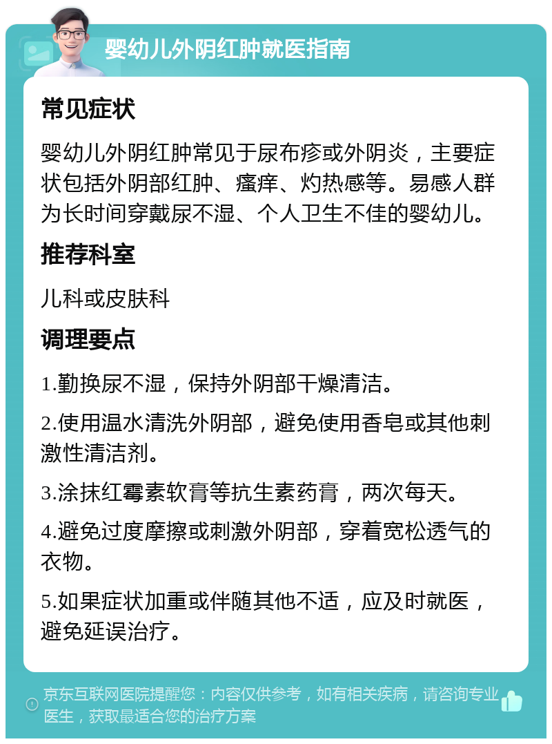 婴幼儿外阴红肿就医指南 常见症状 婴幼儿外阴红肿常见于尿布疹或外阴炎，主要症状包括外阴部红肿、瘙痒、灼热感等。易感人群为长时间穿戴尿不湿、个人卫生不佳的婴幼儿。 推荐科室 儿科或皮肤科 调理要点 1.勤换尿不湿，保持外阴部干燥清洁。 2.使用温水清洗外阴部，避免使用香皂或其他刺激性清洁剂。 3.涂抹红霉素软膏等抗生素药膏，两次每天。 4.避免过度摩擦或刺激外阴部，穿着宽松透气的衣物。 5.如果症状加重或伴随其他不适，应及时就医，避免延误治疗。