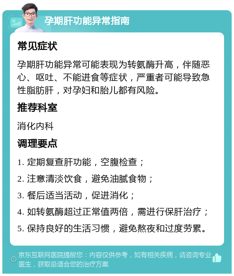 孕期肝功能异常指南 常见症状 孕期肝功能异常可能表现为转氨酶升高，伴随恶心、呕吐、不能进食等症状，严重者可能导致急性脂肪肝，对孕妇和胎儿都有风险。 推荐科室 消化内科 调理要点 1. 定期复查肝功能，空腹检查； 2. 注意清淡饮食，避免油腻食物； 3. 餐后适当活动，促进消化； 4. 如转氨酶超过正常值两倍，需进行保肝治疗； 5. 保持良好的生活习惯，避免熬夜和过度劳累。