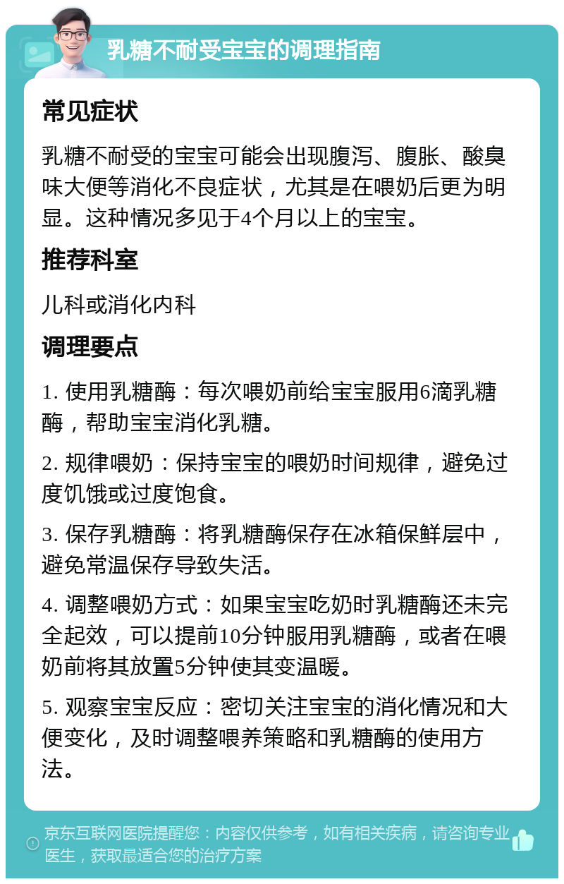 乳糖不耐受宝宝的调理指南 常见症状 乳糖不耐受的宝宝可能会出现腹泻、腹胀、酸臭味大便等消化不良症状，尤其是在喂奶后更为明显。这种情况多见于4个月以上的宝宝。 推荐科室 儿科或消化内科 调理要点 1. 使用乳糖酶：每次喂奶前给宝宝服用6滴乳糖酶，帮助宝宝消化乳糖。 2. 规律喂奶：保持宝宝的喂奶时间规律，避免过度饥饿或过度饱食。 3. 保存乳糖酶：将乳糖酶保存在冰箱保鲜层中，避免常温保存导致失活。 4. 调整喂奶方式：如果宝宝吃奶时乳糖酶还未完全起效，可以提前10分钟服用乳糖酶，或者在喂奶前将其放置5分钟使其变温暖。 5. 观察宝宝反应：密切关注宝宝的消化情况和大便变化，及时调整喂养策略和乳糖酶的使用方法。