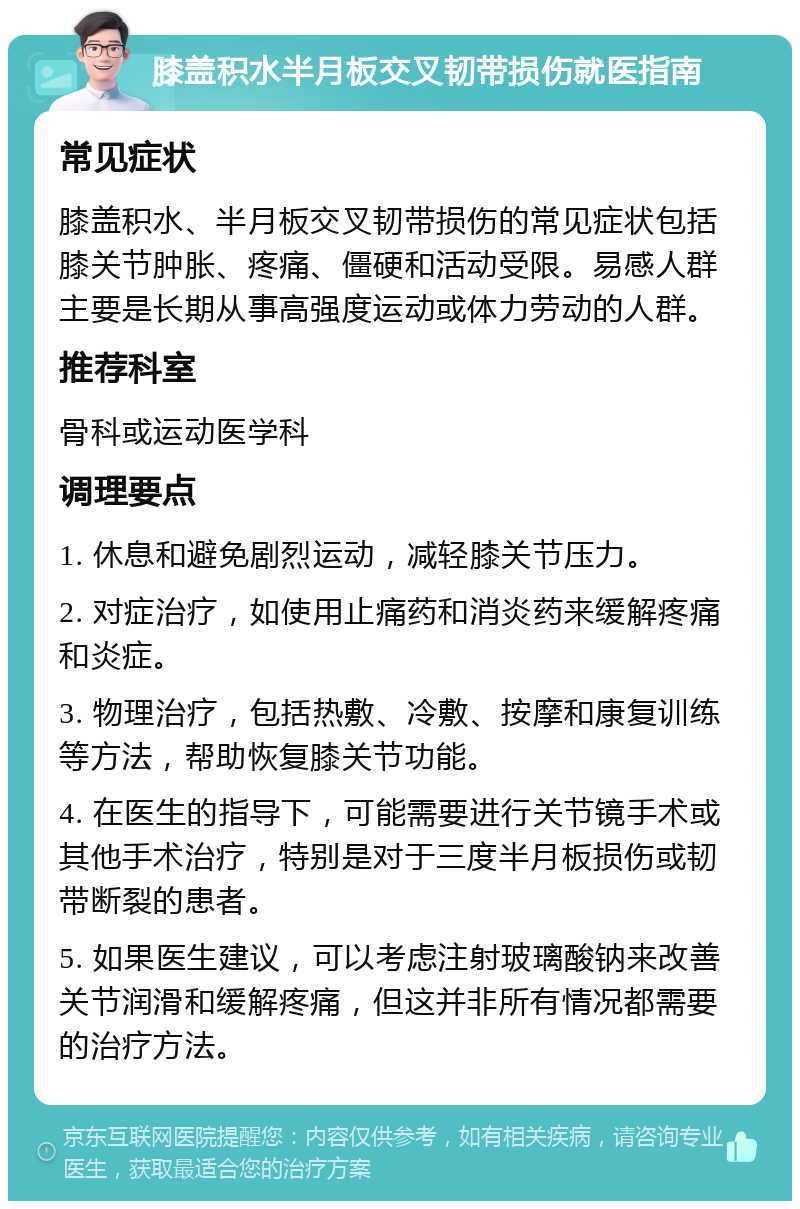 膝盖积水半月板交叉韧带损伤就医指南 常见症状 膝盖积水、半月板交叉韧带损伤的常见症状包括膝关节肿胀、疼痛、僵硬和活动受限。易感人群主要是长期从事高强度运动或体力劳动的人群。 推荐科室 骨科或运动医学科 调理要点 1. 休息和避免剧烈运动，减轻膝关节压力。 2. 对症治疗，如使用止痛药和消炎药来缓解疼痛和炎症。 3. 物理治疗，包括热敷、冷敷、按摩和康复训练等方法，帮助恢复膝关节功能。 4. 在医生的指导下，可能需要进行关节镜手术或其他手术治疗，特别是对于三度半月板损伤或韧带断裂的患者。 5. 如果医生建议，可以考虑注射玻璃酸钠来改善关节润滑和缓解疼痛，但这并非所有情况都需要的治疗方法。