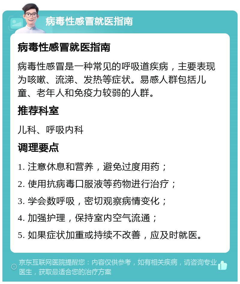 病毒性感冒就医指南 病毒性感冒就医指南 病毒性感冒是一种常见的呼吸道疾病，主要表现为咳嗽、流涕、发热等症状。易感人群包括儿童、老年人和免疫力较弱的人群。 推荐科室 儿科、呼吸内科 调理要点 1. 注意休息和营养，避免过度用药； 2. 使用抗病毒口服液等药物进行治疗； 3. 学会数呼吸，密切观察病情变化； 4. 加强护理，保持室内空气流通； 5. 如果症状加重或持续不改善，应及时就医。