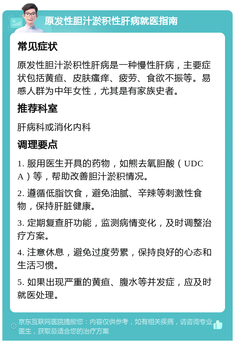 原发性胆汁淤积性肝病就医指南 常见症状 原发性胆汁淤积性肝病是一种慢性肝病，主要症状包括黄疸、皮肤瘙痒、疲劳、食欲不振等。易感人群为中年女性，尤其是有家族史者。 推荐科室 肝病科或消化内科 调理要点 1. 服用医生开具的药物，如熊去氧胆酸（UDCA）等，帮助改善胆汁淤积情况。 2. 遵循低脂饮食，避免油腻、辛辣等刺激性食物，保持肝脏健康。 3. 定期复查肝功能，监测病情变化，及时调整治疗方案。 4. 注意休息，避免过度劳累，保持良好的心态和生活习惯。 5. 如果出现严重的黄疸、腹水等并发症，应及时就医处理。