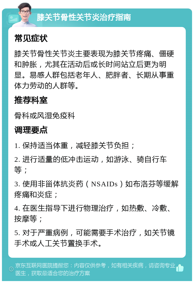 膝关节骨性关节炎治疗指南 常见症状 膝关节骨性关节炎主要表现为膝关节疼痛、僵硬和肿胀，尤其在活动后或长时间站立后更为明显。易感人群包括老年人、肥胖者、长期从事重体力劳动的人群等。 推荐科室 骨科或风湿免疫科 调理要点 1. 保持适当体重，减轻膝关节负担； 2. 进行适量的低冲击运动，如游泳、骑自行车等； 3. 使用非甾体抗炎药（NSAIDs）如布洛芬等缓解疼痛和炎症； 4. 在医生指导下进行物理治疗，如热敷、冷敷、按摩等； 5. 对于严重病例，可能需要手术治疗，如关节镜手术或人工关节置换手术。